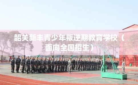 韶关新丰青少年叛逆期教育学校(面向全国招生) 韶关新丰青少年叛逆期教育学校(面向全国招生)