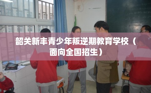韶关新丰青少年叛逆期教育学校（面向全国招生）