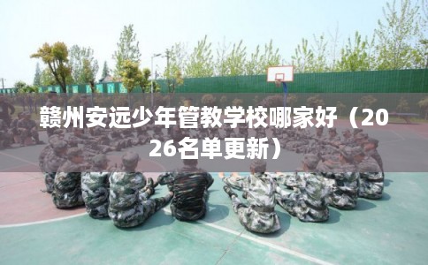 赣州安远少年管教学校哪家好（2026名单更新）