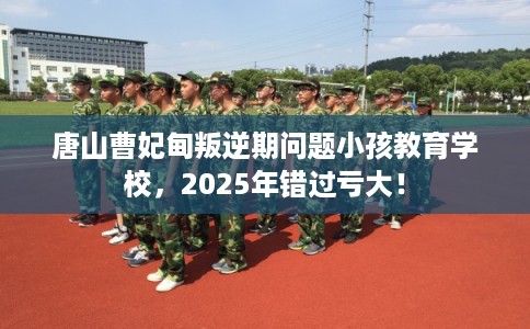 唐山曹妃甸叛逆期问题小孩教育学校，2025年错过亏大！