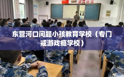 东营河口问题小孩教育学校（专门戒游戏瘾学校）