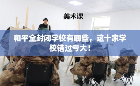 和平全封闭学校有哪些,这十家学校错过亏大! 和平全封闭学校有哪些,这十家学校错过亏大!