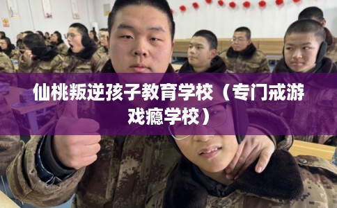 仙桃叛逆孩子教育学校（专门戒游戏瘾学校）