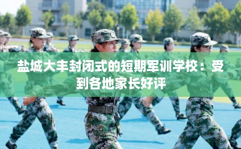 盐城大丰封闭式的短期军训学校：受到各地家长好评