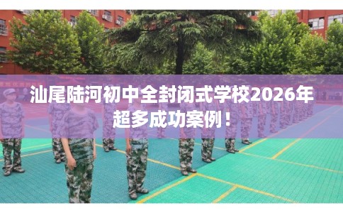 汕尾陆河初中全封闭式学校2026年超多成功案例！