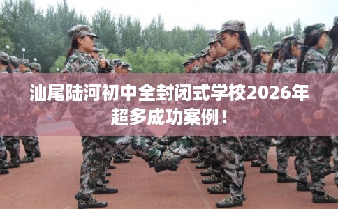 汕尾陆河初中全封闭式学校2026年超多成功案例！