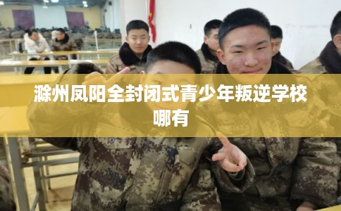滁州凤阳全封闭式青少年叛逆学校哪有 滁州凤阳全封闭式青少年叛逆学校哪有