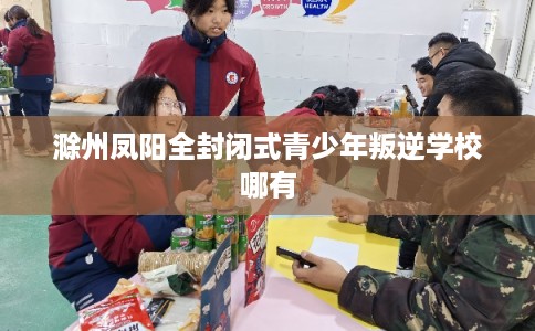 滁州凤阳全封闭式青少年叛逆学校哪有