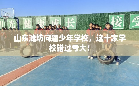山东潍坊问题少年学校，这十家学校错过亏大！