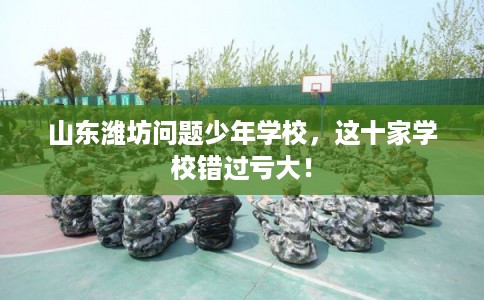 山东潍坊问题少年学校，这十家学校错过亏大！