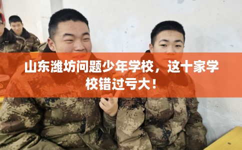 山东潍坊问题少年学校，这十家学校错过亏大！