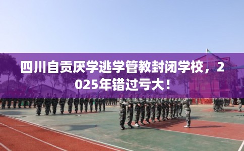 四川自贡厌学逃学管教封闭学校，2025年错过亏大！