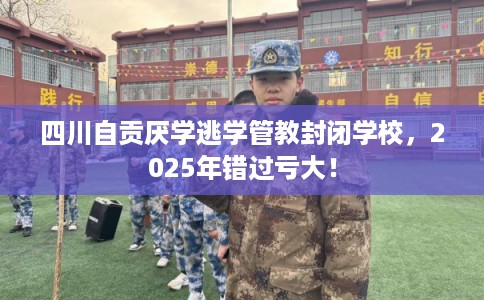 四川自贡厌学逃学管教封闭学校，2025年错过亏大！