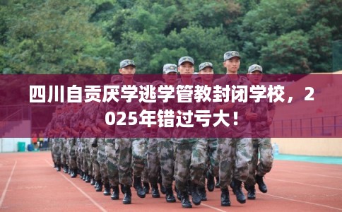 四川自贡厌学逃学管教封闭学校，2025年错过亏大！