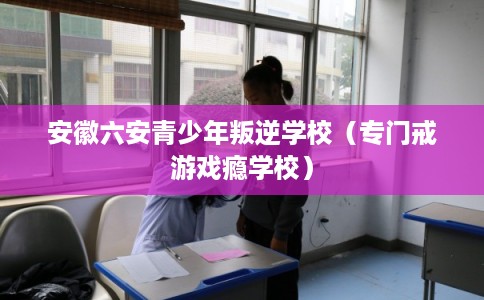 安徽六安青少年叛逆学校（专门戒游戏瘾学校）