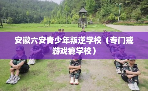 安徽六安青少年叛逆学校（专门戒游戏瘾学校）