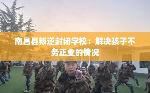 南昌县叛逆封闭学校:解决孩子不务正业的情况 南昌县叛逆封闭学校:解决孩子不务正业的情况