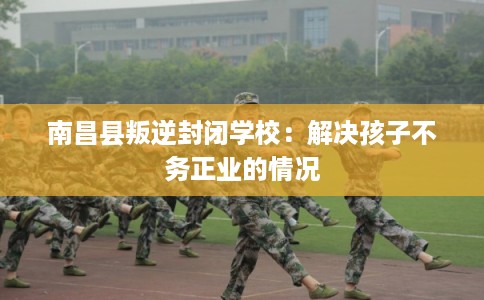 南昌县叛逆封闭学校：解决孩子不务正业的情况