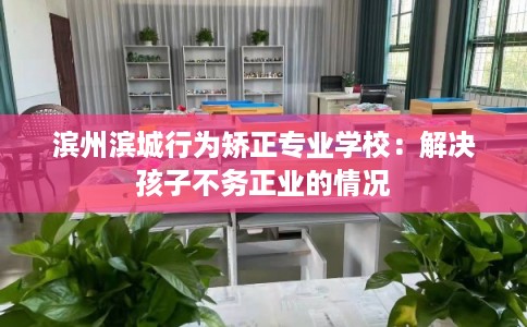 滨州滨城行为矫正专业学校：解决孩子不务正业的情况