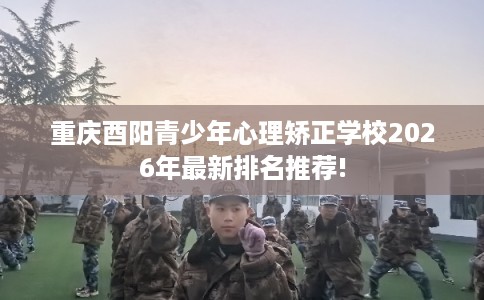 重庆酉阳青少年心理矫正学校2026年最新排名推荐!