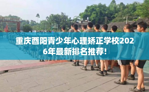 重庆酉阳青少年心理矫正学校2026年最新排名推荐!