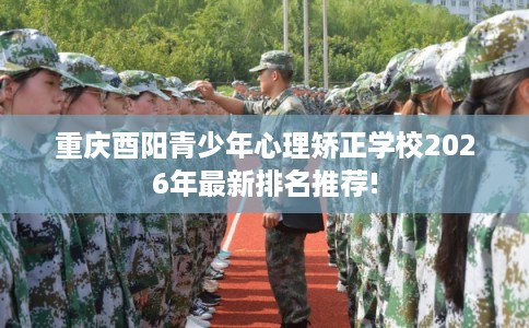 重庆酉阳青少年心理矫正学校2026年最新排名推荐!