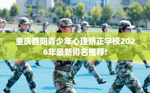 重庆酉阳青少年心理矫正学校2026年最新排名推荐!