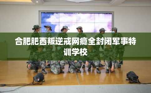 合肥肥西叛逆戒网瘾全封闭军事特训学校
