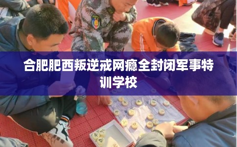 合肥肥西叛逆戒网瘾全封闭军事特训学校