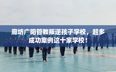 廊坊广阳管教叛逆孩子学校，超多成功案例这十家学校！