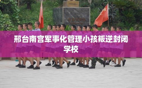 邢台南宫军事化管理小孩叛逆封闭学校 邢台南宫军事化管理小孩叛逆封闭学校