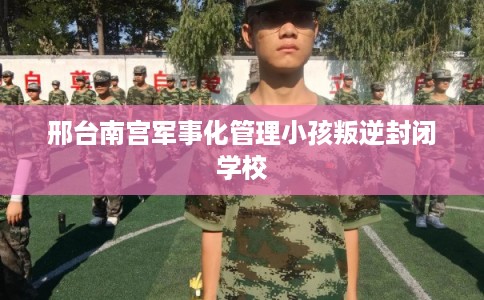 邢台南宫军事化管理小孩叛逆封闭学校
