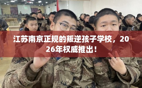 江苏南京正规的叛逆孩子学校,2026年权威推出! 江苏南京正规的叛逆孩子学校,2026年权威推出!