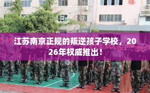 江苏南京正规的叛逆孩子学校,2026年权威推出! 江苏南京正规的叛逆孩子学校,2026年权威推出!