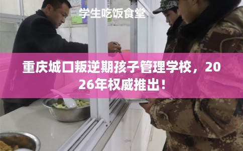 重庆城口叛逆期孩子管理学校，2026年权威推出！