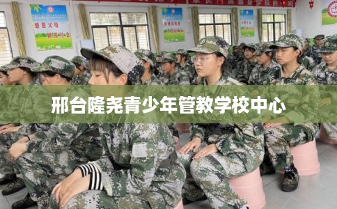 邢台隆尧青少年管教学校中心