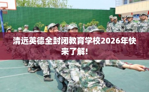 清远英德全封闭教育学校2026年快来了解!