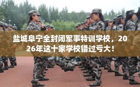 盐城阜宁全封闭军事特训学校,2026年这十家学校错过亏大! 盐城阜宁全封闭军事特训学校,2026年这十家学校错过亏大!