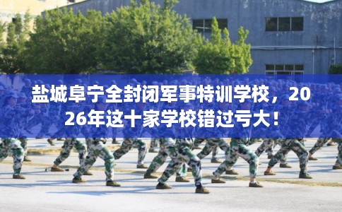 盐城阜宁全封闭军事特训学校,2026年这十家学校错过亏大! 盐城阜宁全封闭军事特训学校,2026年这十家学校错过亏大!