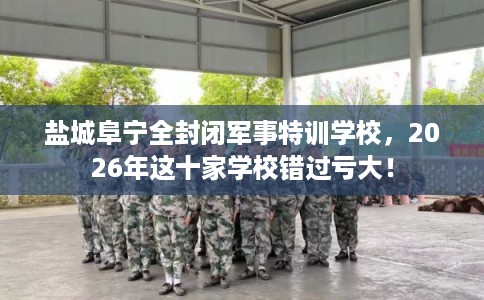 盐城阜宁全封闭军事特训学校,2026年这十家学校错过亏大! 盐城阜宁全封闭军事特训学校,2026年这十家学校错过亏大!