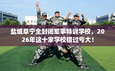 盐城阜宁全封闭军事特训学校，2026年这十家学校错过亏大！