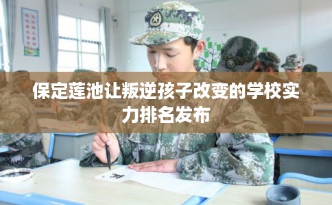 保定莲池让叛逆孩子改变的学校实力排名发布 保定莲池让叛逆孩子改变的学校实力排名发布