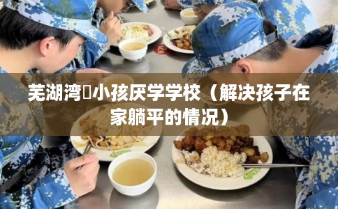 芜湖湾沚小孩厌学学校（解决孩子在家躺平的情况）