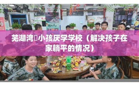 芜湖湾沚小孩厌学学校（解决孩子在家躺平的情况）