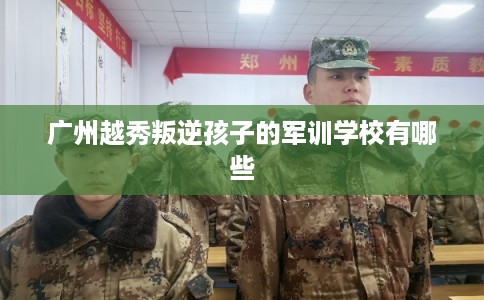 广州越秀叛逆孩子的军训学校有哪些