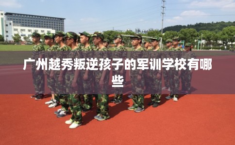 广州越秀叛逆孩子的军训学校有哪些