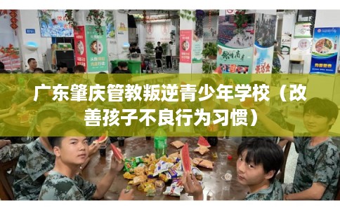 广东肇庆管教叛逆青少年学校（改善孩子不良行为习惯）