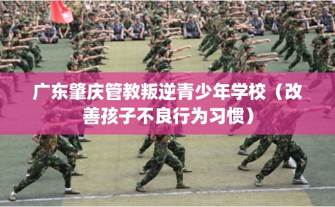 广东肇庆管教叛逆青少年学校（改善孩子不良行为习惯）