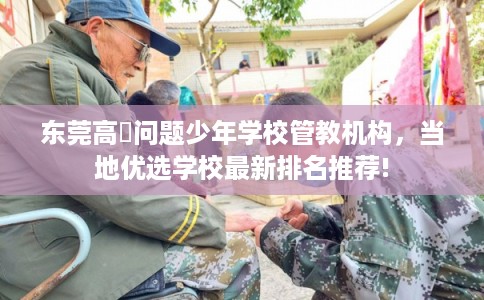 东莞高埗问题少年学校管教机构，当地优选学校最新排名推荐!
