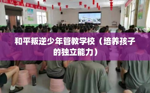 和平叛逆少年管教学校（培养孩子的独立能力）